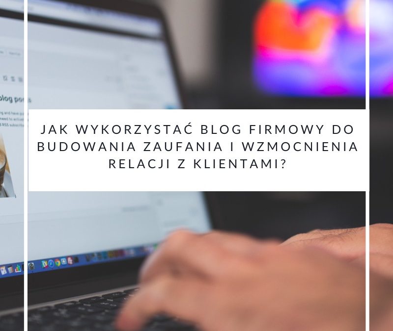 Jak wykorzystać blog firmowy do budowania zaufania i wzmocnienia relacji z klientami?