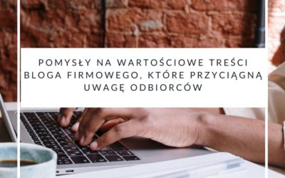 Pomysły na wartościowe treści bloga firmowego, które przyciągną uwagę odbiorców